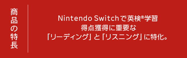 商品の特長 Nintendo Switchで英検®学習 得点獲得に重要な「リーディング」と「リスニング」に特化。